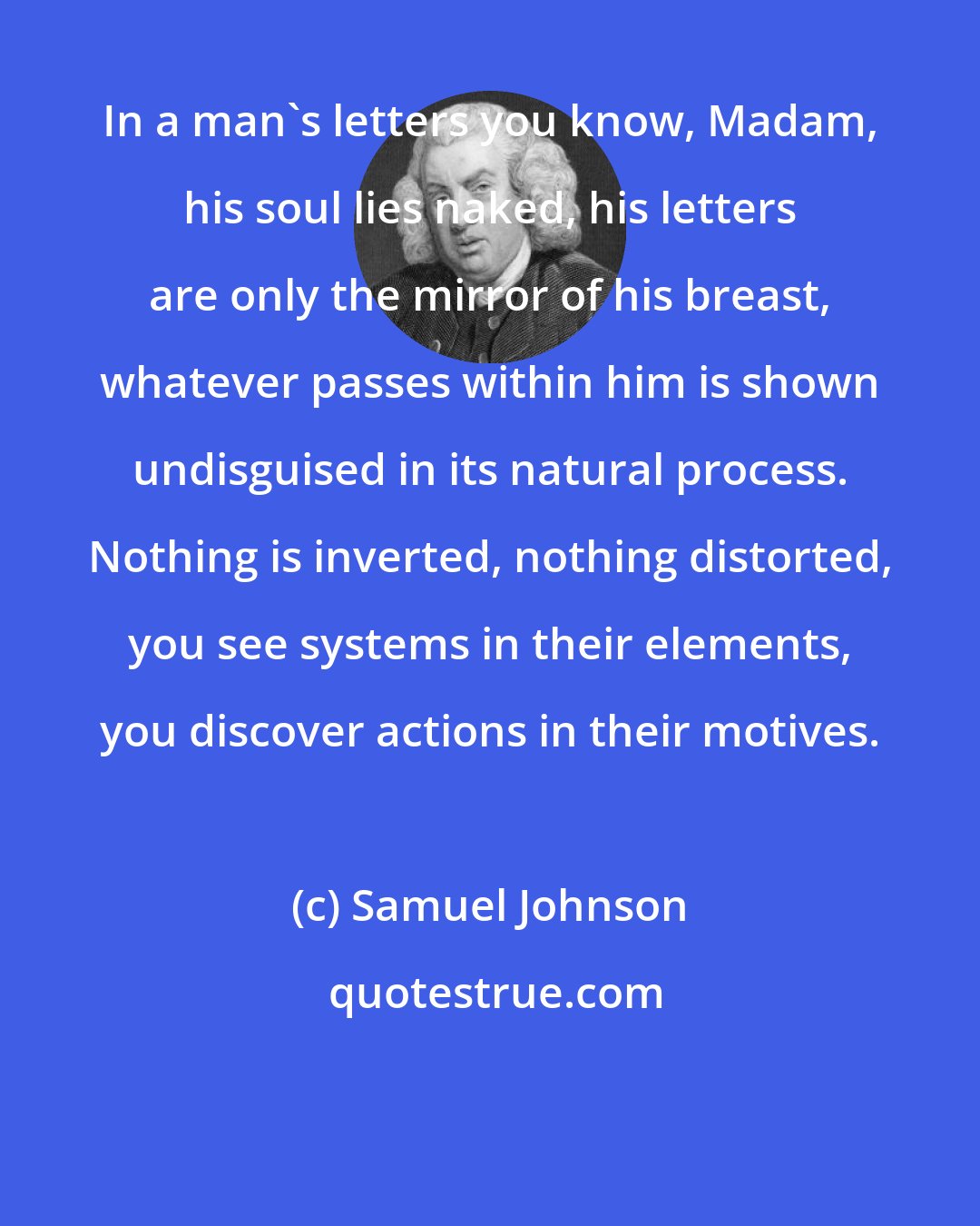 Samuel Johnson: In a man's letters you know, Madam, his soul lies naked, his letters are only the mirror of his breast, whatever passes within him is shown undisguised in its natural process. Nothing is inverted, nothing distorted, you see systems in their elements, you discover actions in their motives.