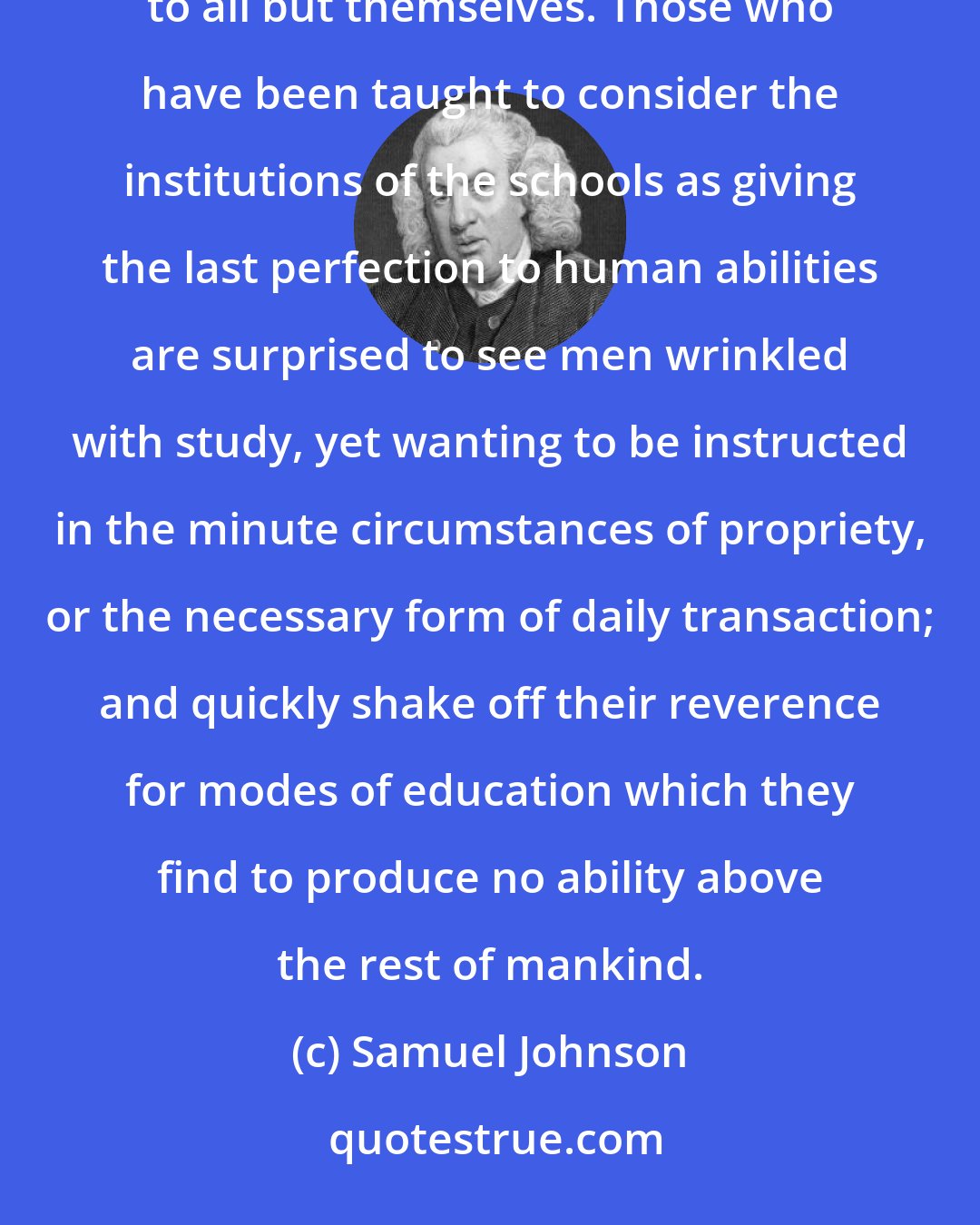 Samuel Johnson: Nothing has so exposed men of learning to contempt and ridicule as their ignorance of things which are known to all but themselves. Those who have been taught to consider the institutions of the schools as giving the last perfection to human abilities are surprised to see men wrinkled with study, yet wanting to be instructed in the minute circumstances of propriety, or the necessary form of daily transaction; and quickly shake off their reverence for modes of education which they find to produce no ability above the rest of mankind.