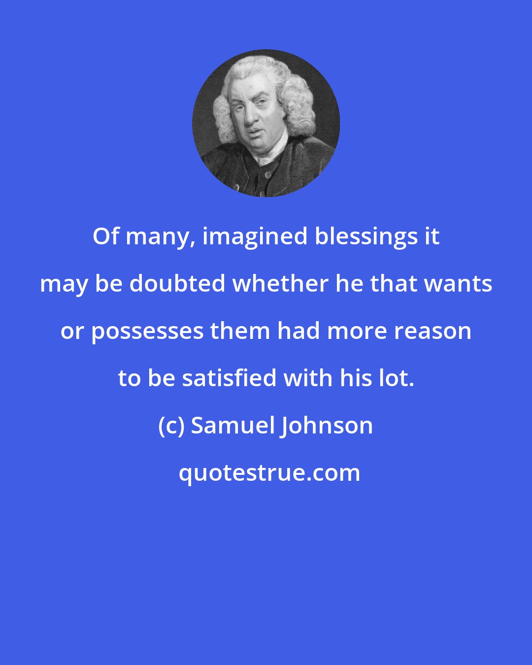 Samuel Johnson: Of many, imagined blessings it may be doubted whether he that wants or possesses them had more reason to be satisfied with his lot.