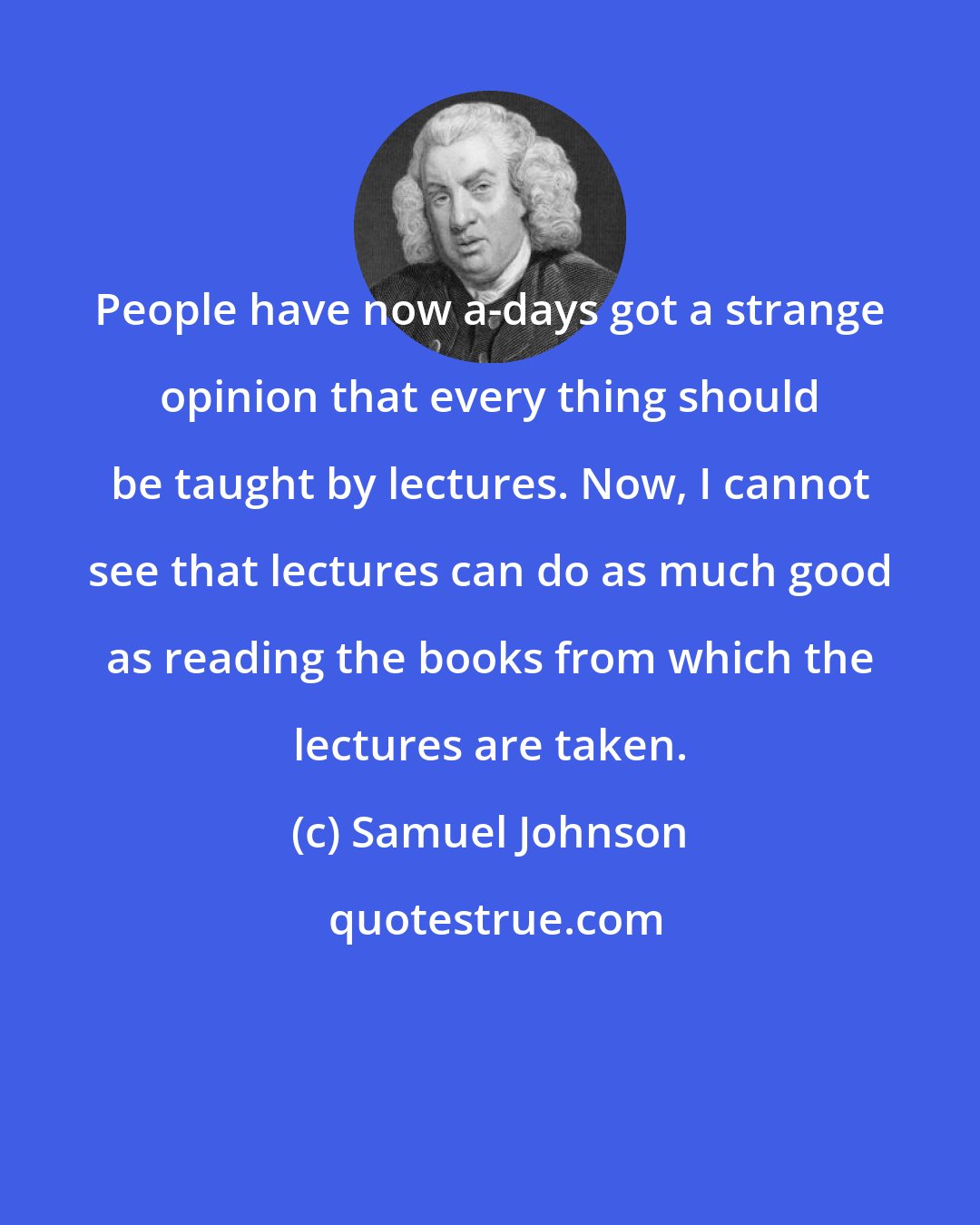 Samuel Johnson: People have now a-days got a strange opinion that every thing should be taught by lectures. Now, I cannot see that lectures can do as much good as reading the books from which the lectures are taken.