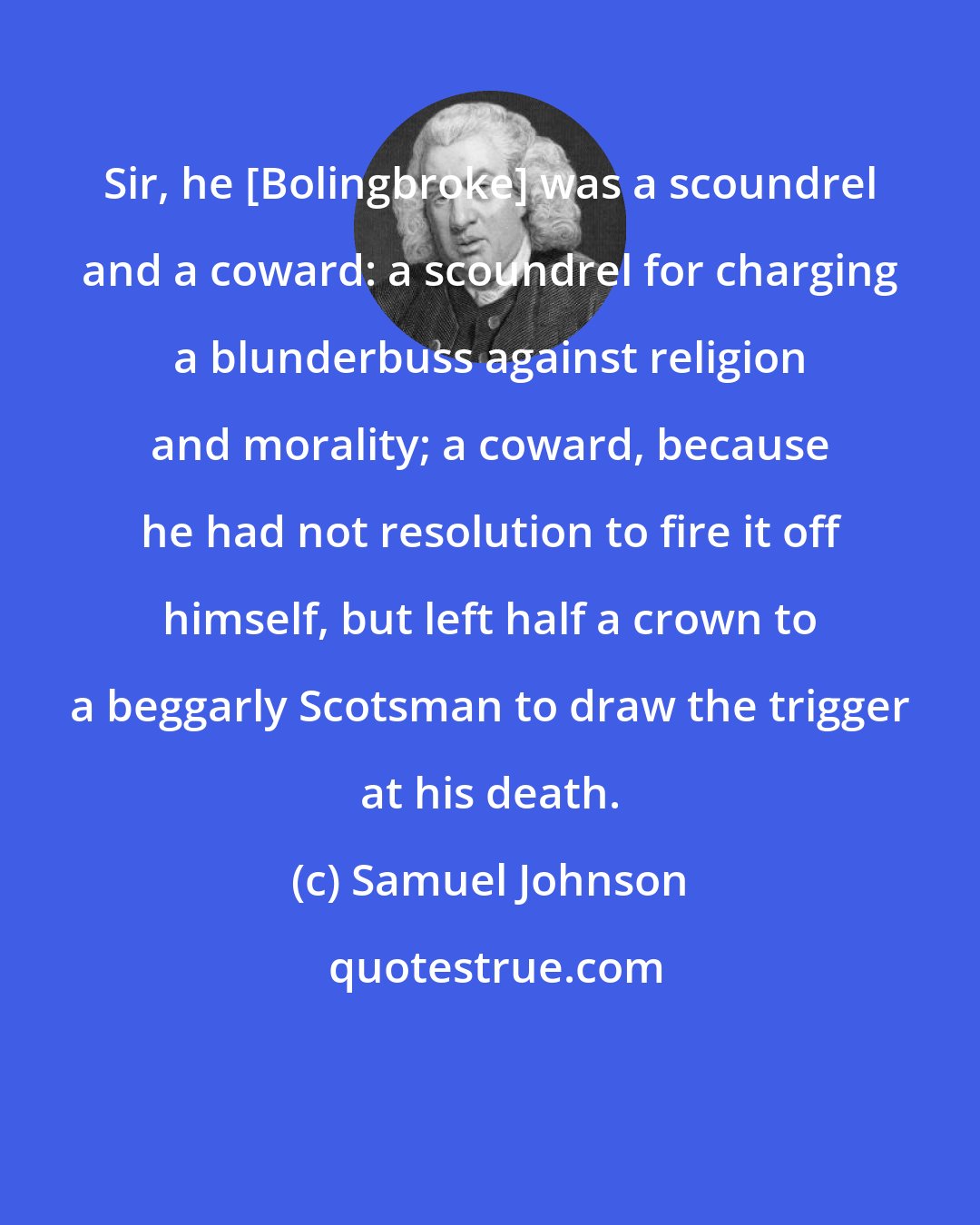 Samuel Johnson: Sir, he [Bolingbroke] was a scoundrel and a coward: a scoundrel for charging a blunderbuss against religion and morality; a coward, because he had not resolution to fire it off himself, but left half a crown to a beggarly Scotsman to draw the trigger at his death.