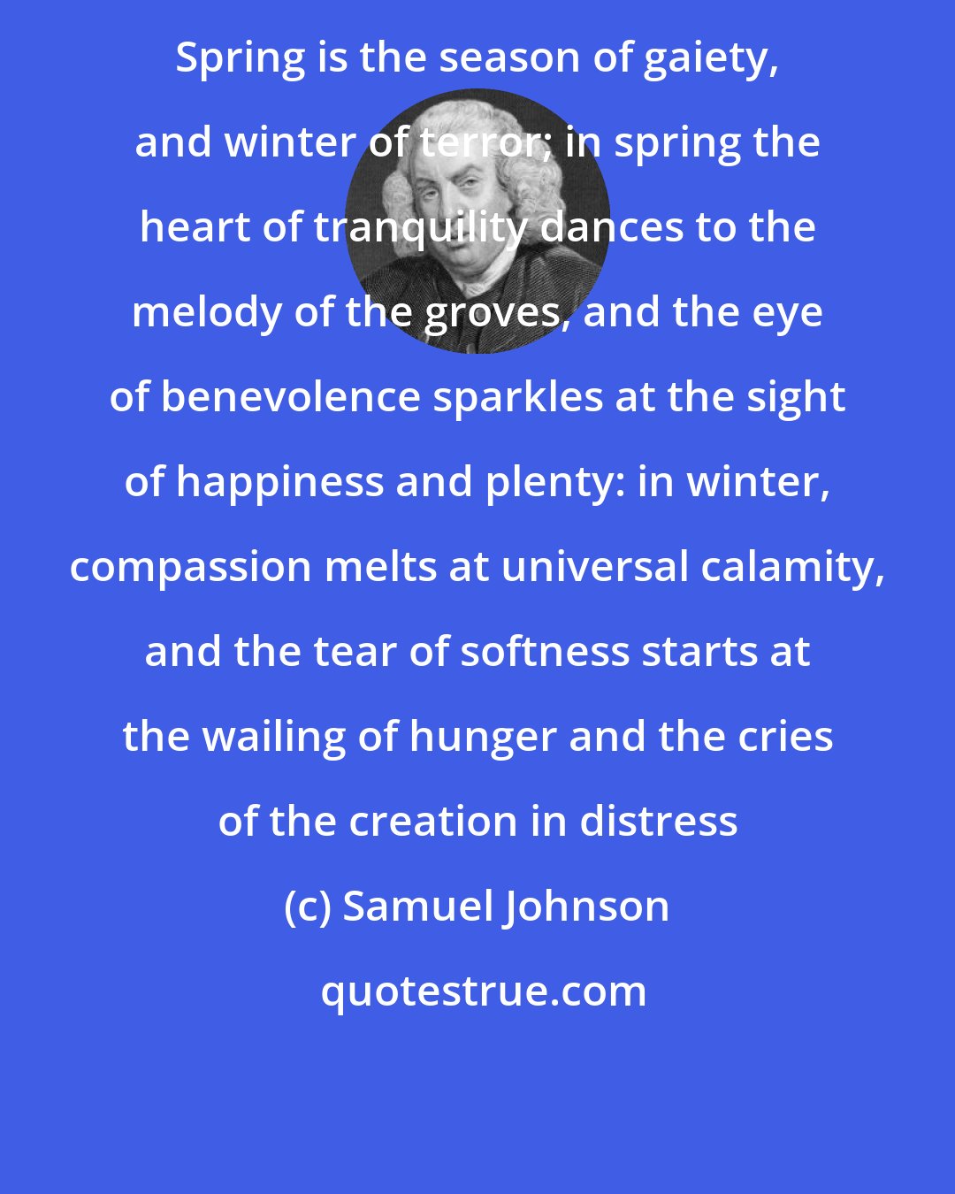 Samuel Johnson: Spring is the season of gaiety, and winter of terror; in spring the heart of tranquility dances to the melody of the groves, and the eye of benevolence sparkles at the sight of happiness and plenty: in winter, compassion melts at universal calamity, and the tear of softness starts at the wailing of hunger and the cries of the creation in distress