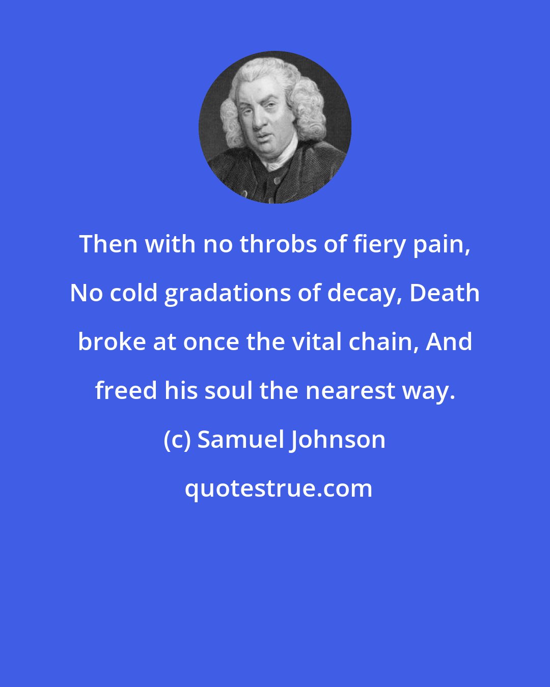 Samuel Johnson: Then with no throbs of fiery pain, No cold gradations of decay, Death broke at once the vital chain, And freed his soul the nearest way.