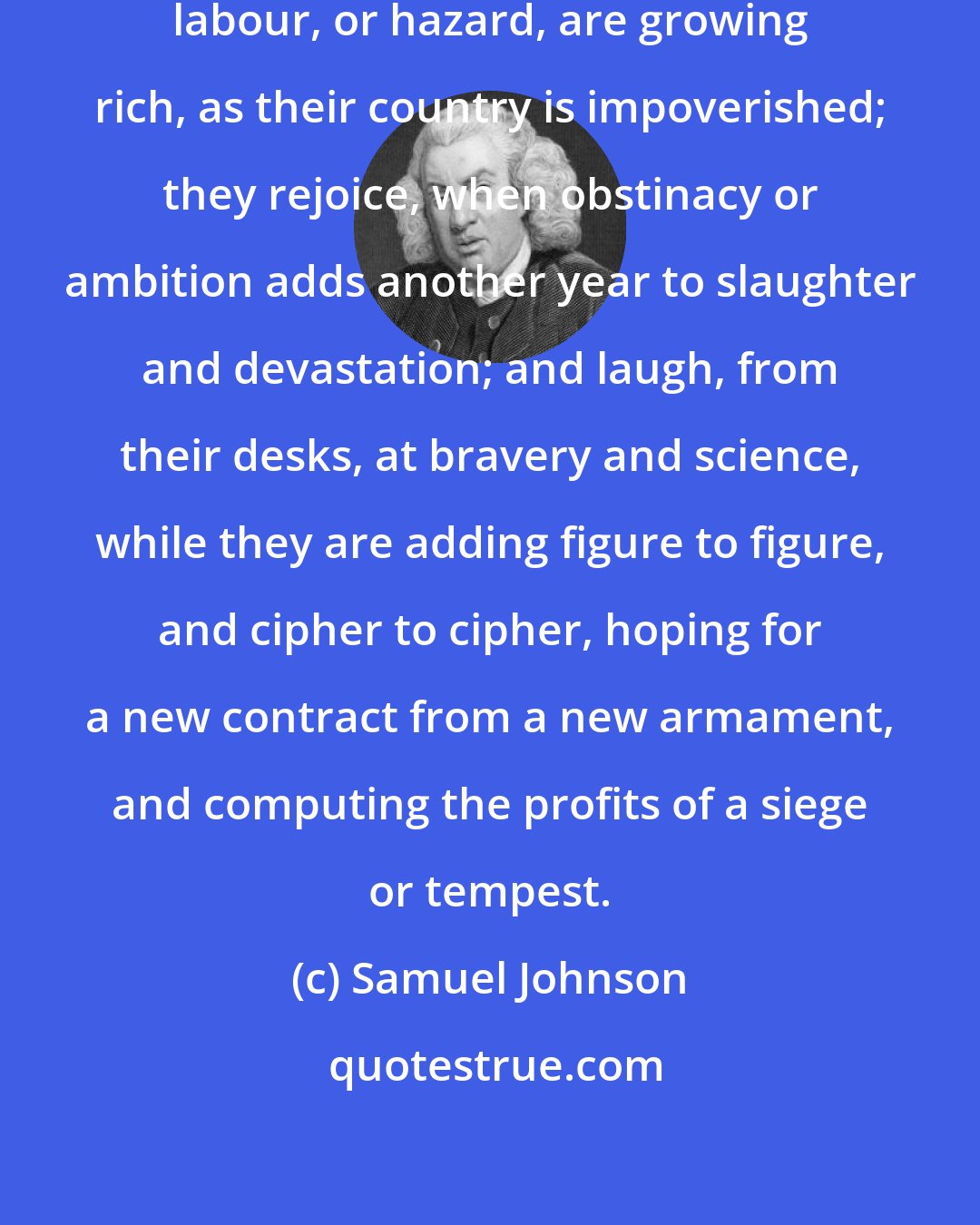 Samuel Johnson: These are the men who, without virtue, labour, or hazard, are growing rich, as their country is impoverished; they rejoice, when obstinacy or ambition adds another year to slaughter and devastation; and laugh, from their desks, at bravery and science, while they are adding figure to figure, and cipher to cipher, hoping for a new contract from a new armament, and computing the profits of a siege or tempest.