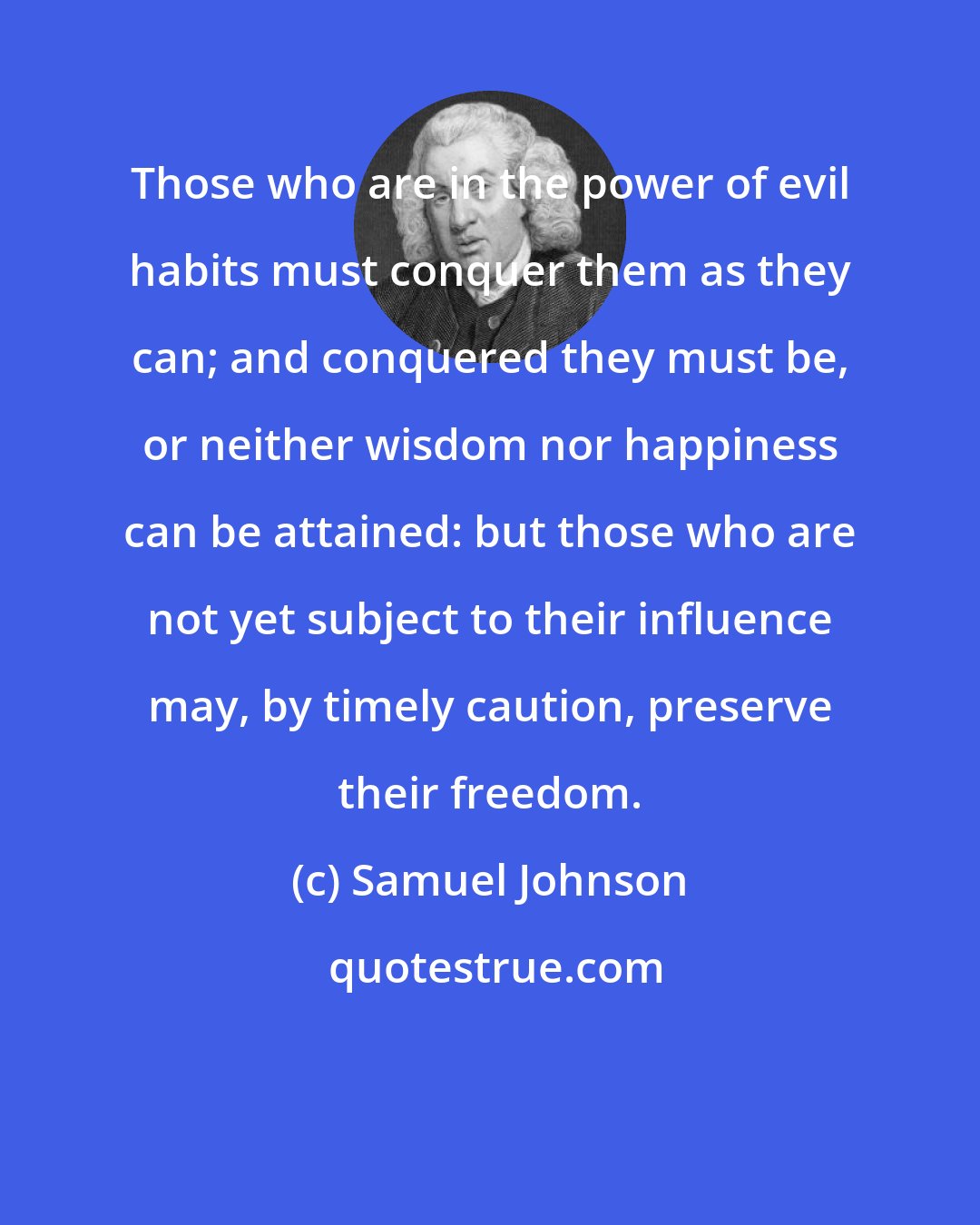 Samuel Johnson: Those who are in the power of evil habits must conquer them as they can; and conquered they must be, or neither wisdom nor happiness can be attained: but those who are not yet subject to their influence may, by timely caution, preserve their freedom.