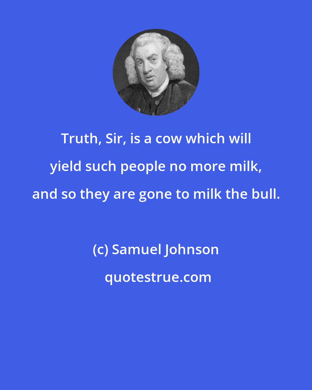 Samuel Johnson: Truth, Sir, is a cow which will yield such people no more milk, and so they are gone to milk the bull.