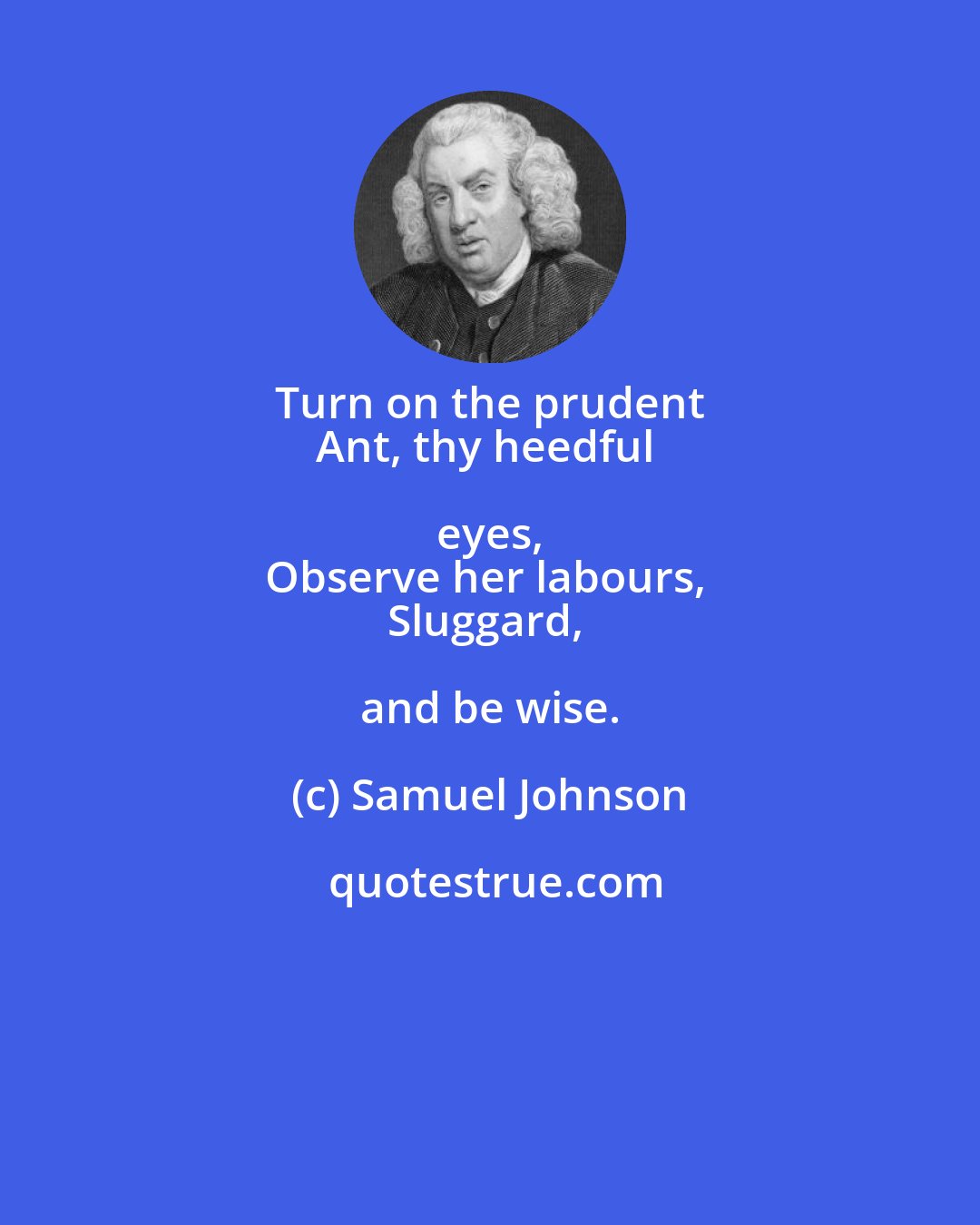 Samuel Johnson: Turn on the prudent 
Ant, thy heedful eyes, 
Observe her labours, 
Sluggard, and be wise.