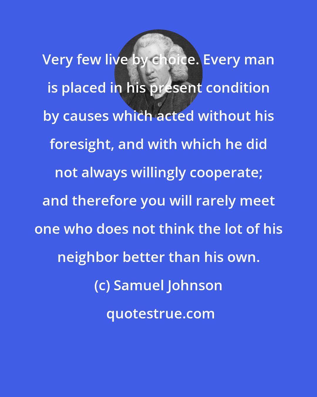 Samuel Johnson: Very few live by choice. Every man is placed in his present condition by causes which acted without his foresight, and with which he did not always willingly cooperate; and therefore you will rarely meet one who does not think the lot of his neighbor better than his own.