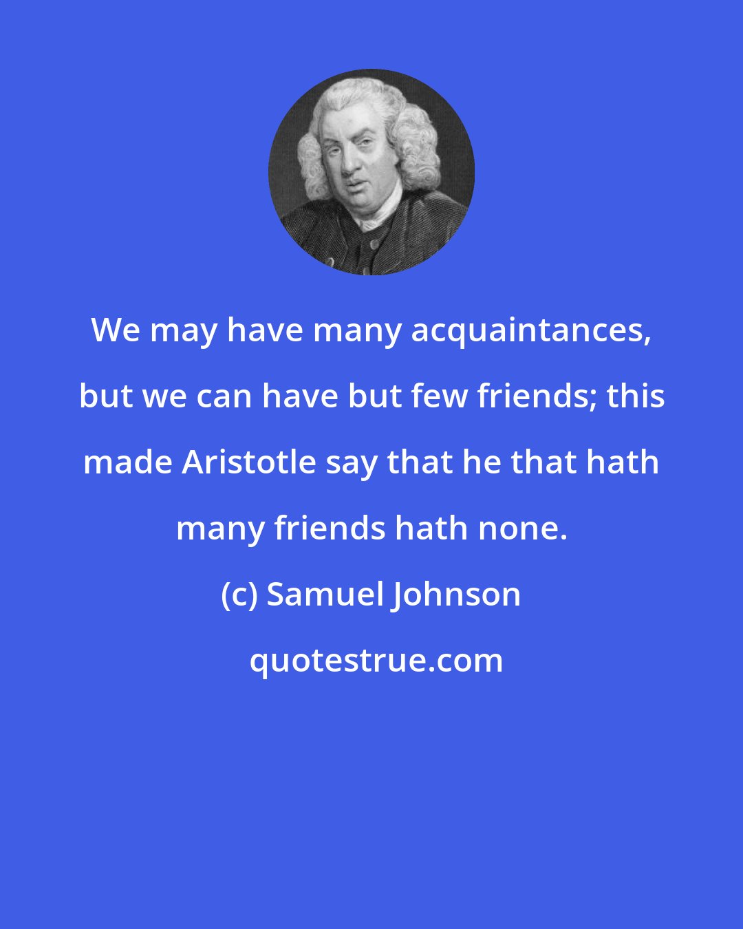 Samuel Johnson: We may have many acquaintances, but we can have but few friends; this made Aristotle say that he that hath many friends hath none.