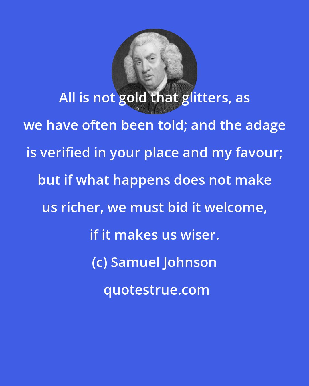 Samuel Johnson: All is not gold that glitters, as we have often been told; and the adage is verified in your place and my favour; but if what happens does not make us richer, we must bid it welcome, if it makes us wiser.