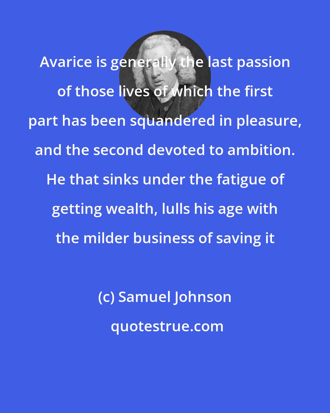 Samuel Johnson: Avarice is generally the last passion of those lives of which the first part has been squandered in pleasure, and the second devoted to ambition. He that sinks under the fatigue of getting wealth, lulls his age with the milder business of saving it