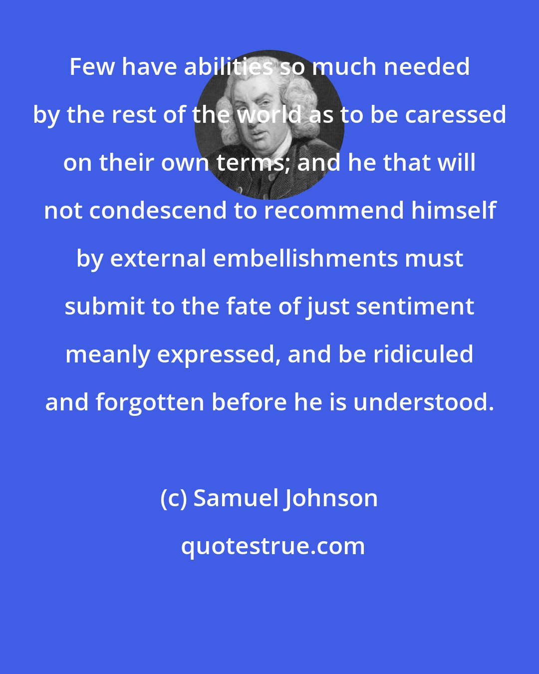 Samuel Johnson: Few have abilities so much needed by the rest of the world as to be caressed on their own terms; and he that will not condescend to recommend himself by external embellishments must submit to the fate of just sentiment meanly expressed, and be ridiculed and forgotten before he is understood.