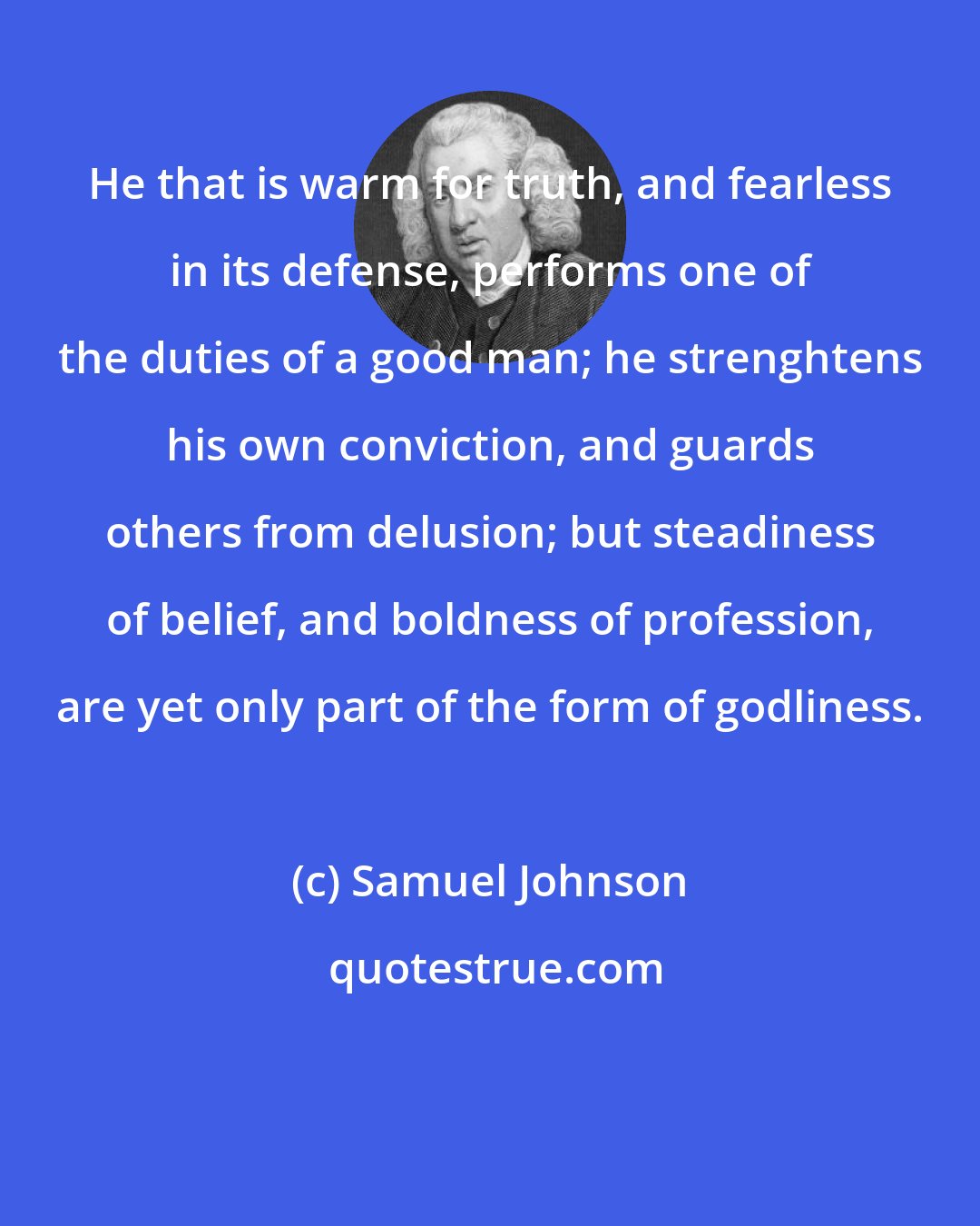 Samuel Johnson: He that is warm for truth, and fearless in its defense, performs one of the duties of a good man; he strenghtens his own conviction, and guards others from delusion; but steadiness of belief, and boldness of profession, are yet only part of the form of godliness.