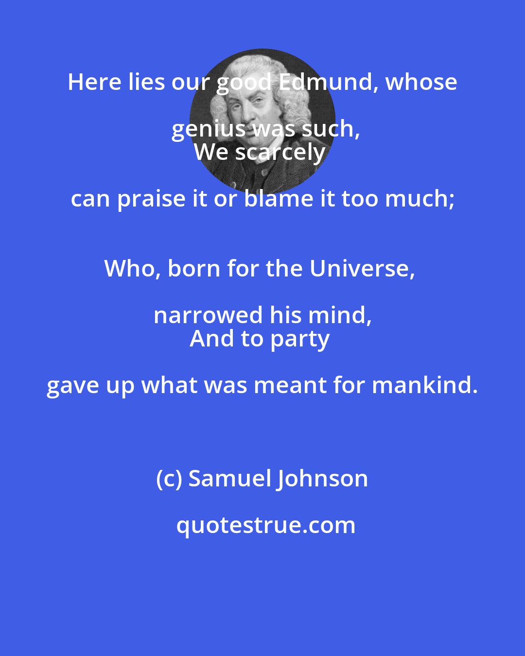 Samuel Johnson: Here lies our good Edmund, whose genius was such,
We scarcely can praise it or blame it too much; 
Who, born for the Universe, narrowed his mind, 
And to party gave up what was meant for mankind.