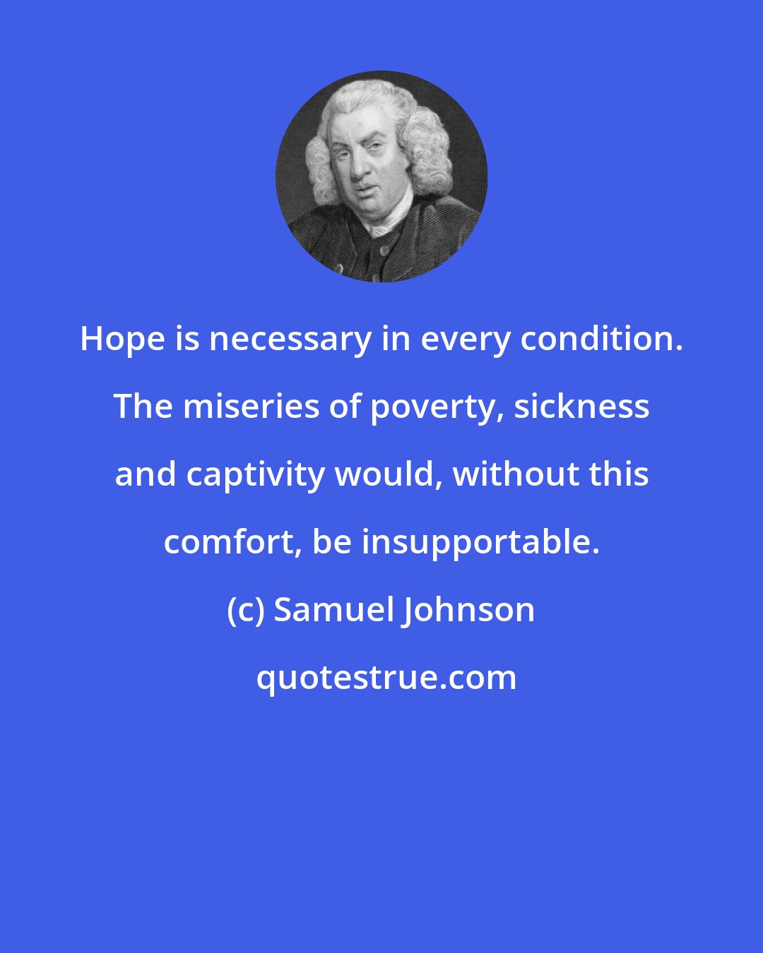 Samuel Johnson: Hope is necessary in every condition. The miseries of poverty, sickness and captivity would, without this comfort, be insupportable.