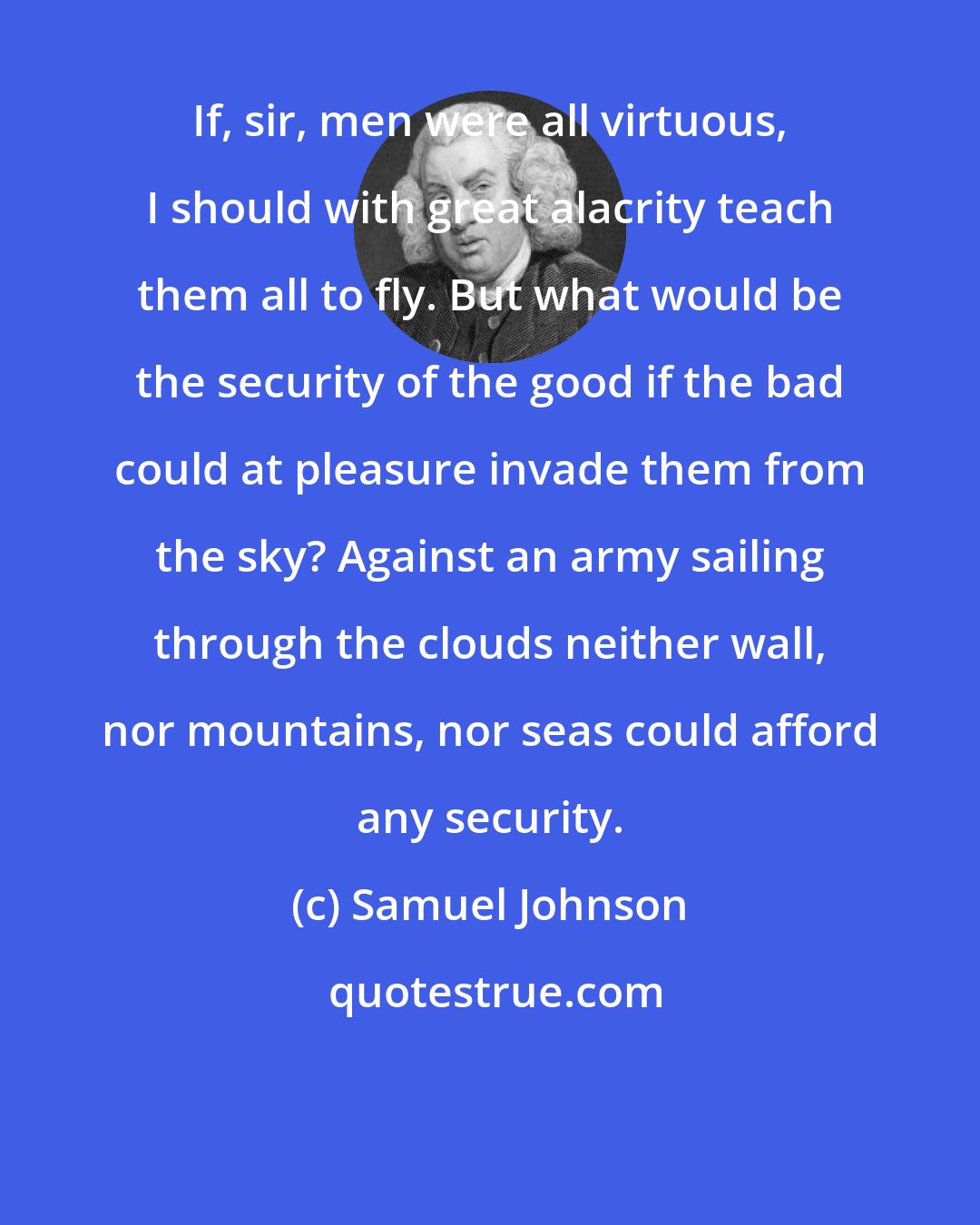 Samuel Johnson: If, sir, men were all virtuous, I should with great alacrity teach them all to fly. But what would be the security of the good if the bad could at pleasure invade them from the sky? Against an army sailing through the clouds neither wall, nor mountains, nor seas could afford any security.