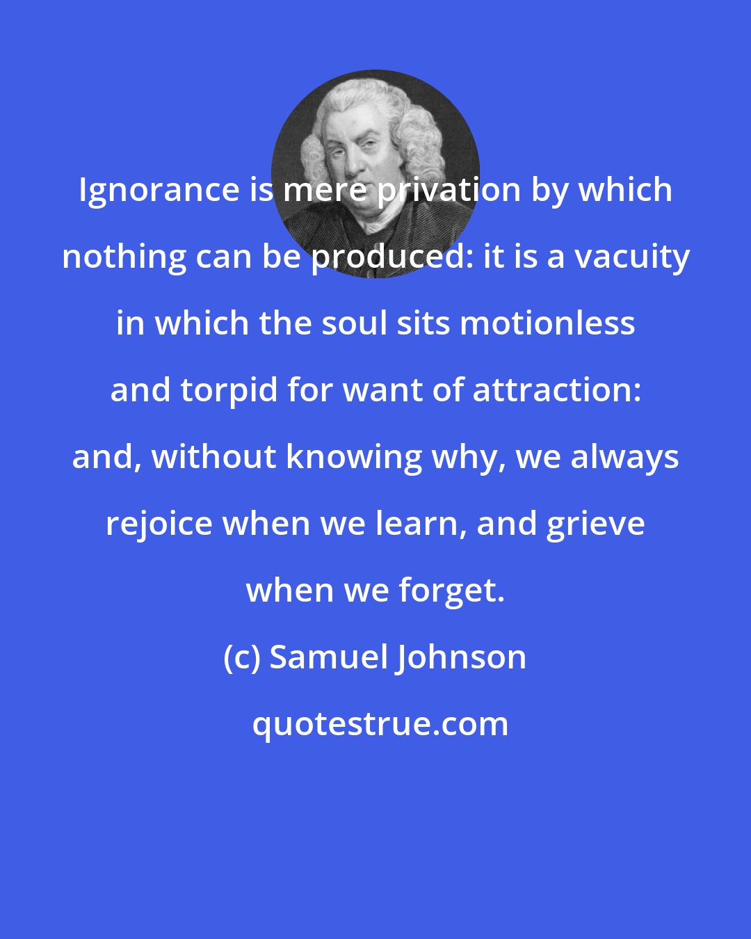 Samuel Johnson: Ignorance is mere privation by which nothing can be produced: it is a vacuity in which the soul sits motionless and torpid for want of attraction: and, without knowing why, we always rejoice when we learn, and grieve when we forget.