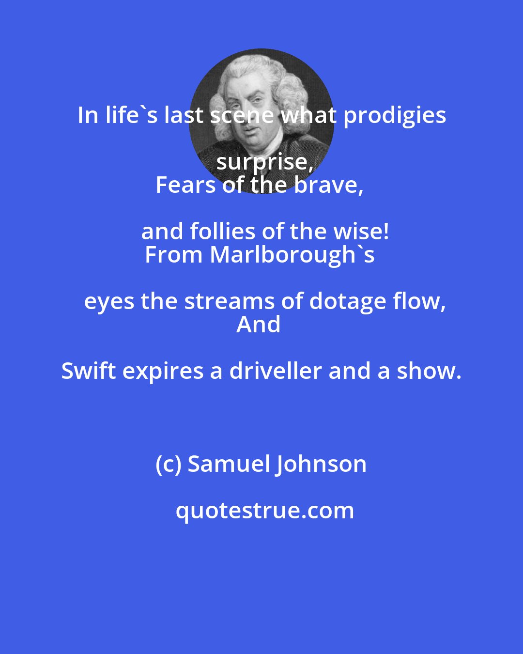 Samuel Johnson: In life's last scene what prodigies surprise,
Fears of the brave, and follies of the wise!
From Marlborough's eyes the streams of dotage flow,
And Swift expires a driveller and a show.