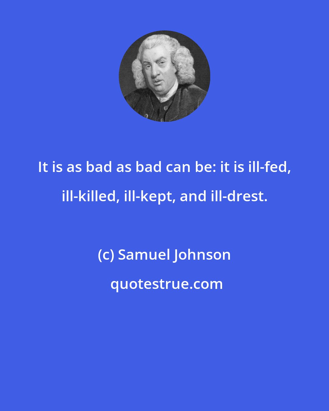 Samuel Johnson: It is as bad as bad can be: it is ill-fed, ill-killed, ill-kept, and ill-drest.