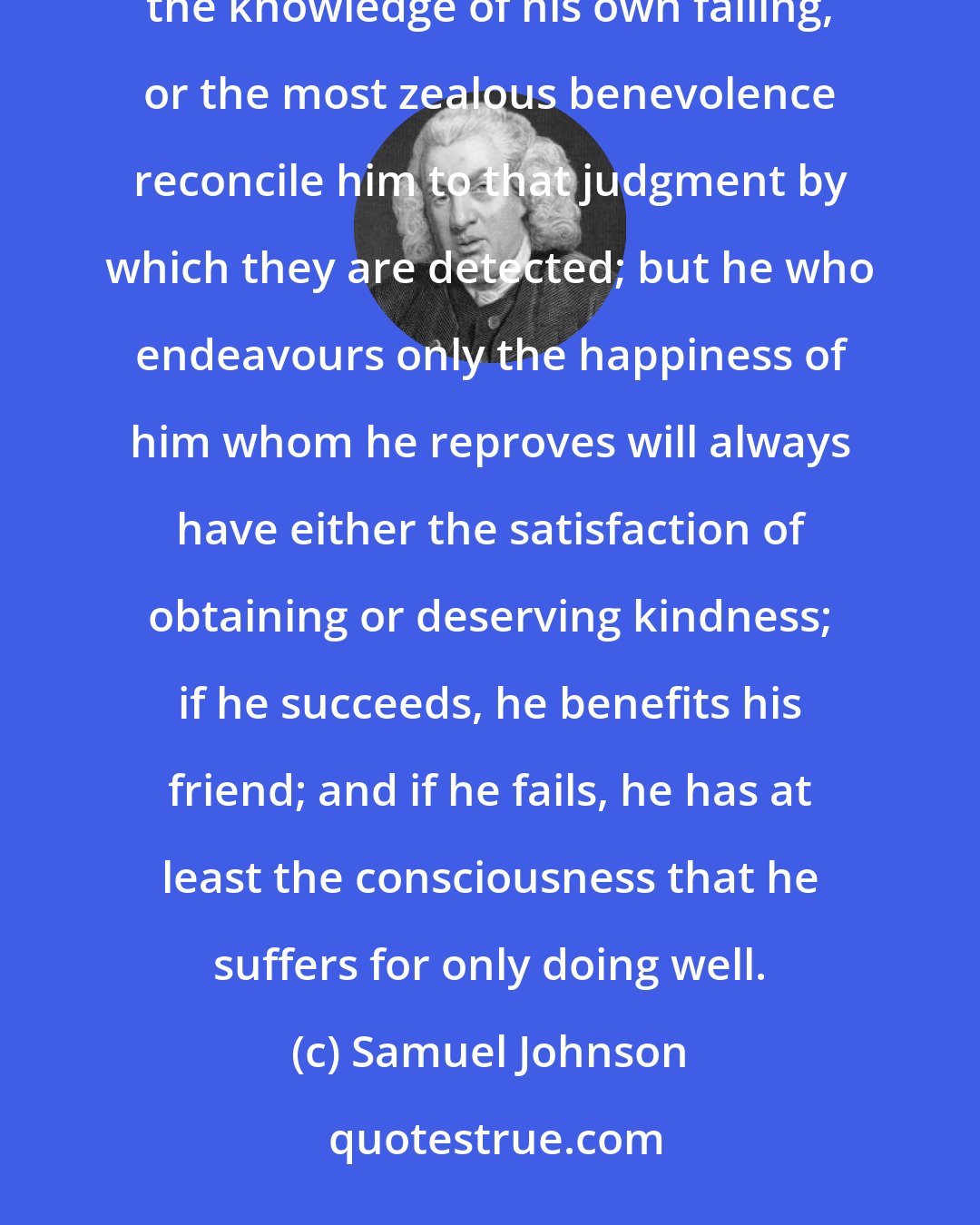 Samuel Johnson: It is not indeed certain, that the most refined caution will find a proper time for bringing a man to the knowledge of his own failing, or the most zealous benevolence reconcile him to that judgment by which they are detected; but he who endeavours only the happiness of him whom he reproves will always have either the satisfaction of obtaining or deserving kindness; if he succeeds, he benefits his friend; and if he fails, he has at least the consciousness that he suffers for only doing well.