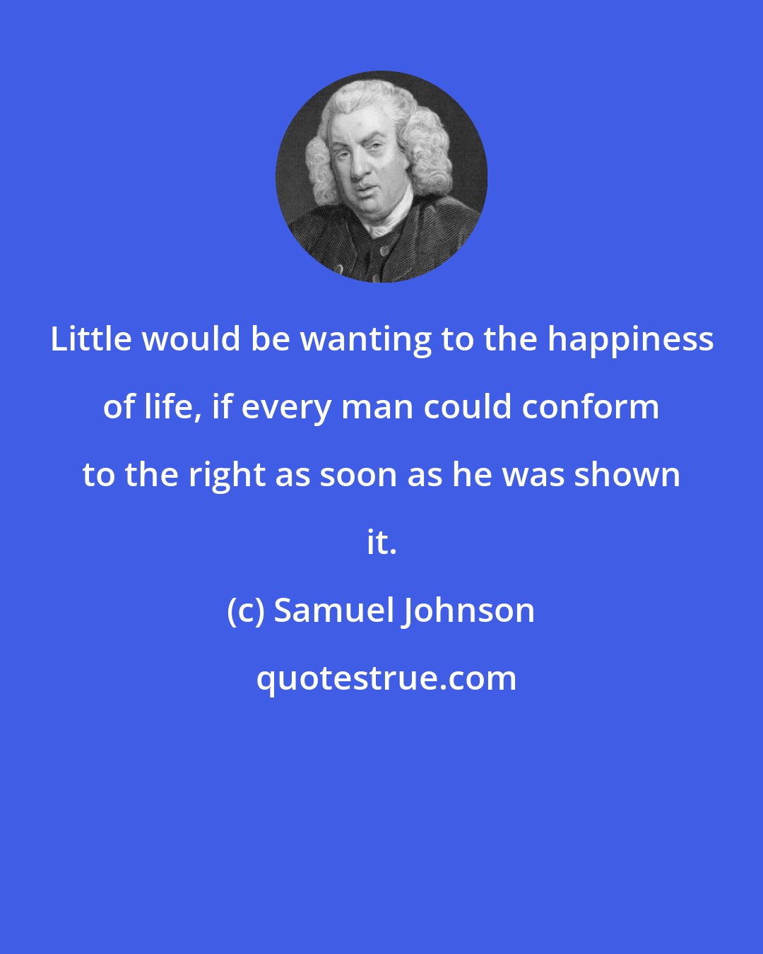 Samuel Johnson: Little would be wanting to the happiness of life, if every man could conform to the right as soon as he was shown it.