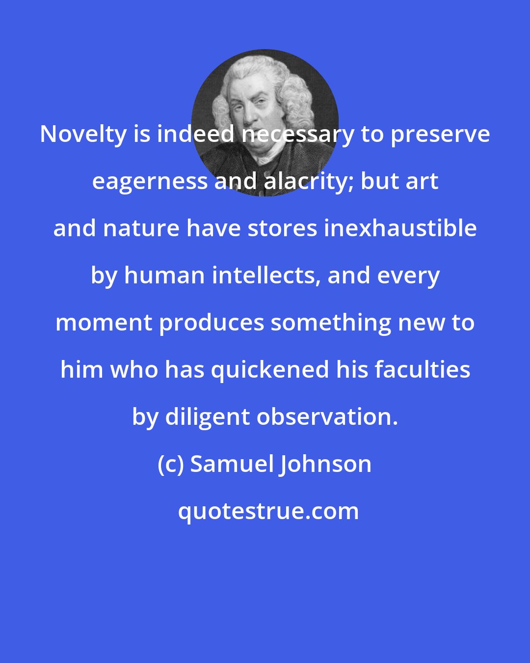 Samuel Johnson: Novelty is indeed necessary to preserve eagerness and alacrity; but art and nature have stores inexhaustible by human intellects, and every moment produces something new to him who has quickened his faculties by diligent observation.