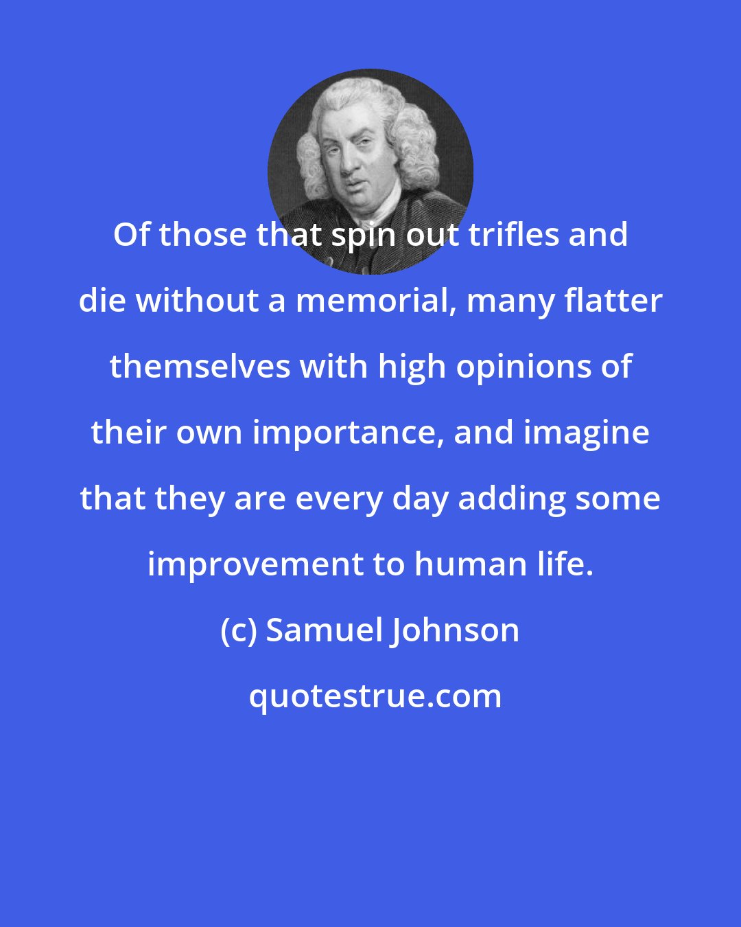 Samuel Johnson: Of those that spin out trifles and die without a memorial, many flatter themselves with high opinions of their own importance, and imagine that they are every day adding some improvement to human life.