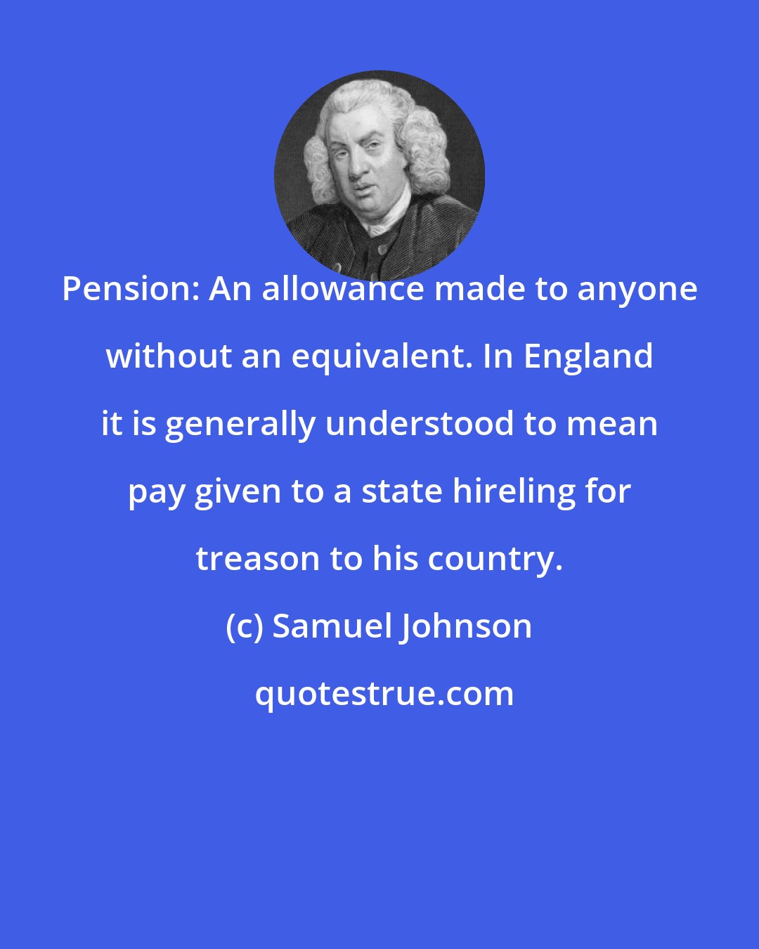 Samuel Johnson: Pension: An allowance made to anyone without an equivalent. In England it is generally understood to mean pay given to a state hireling for treason to his country.