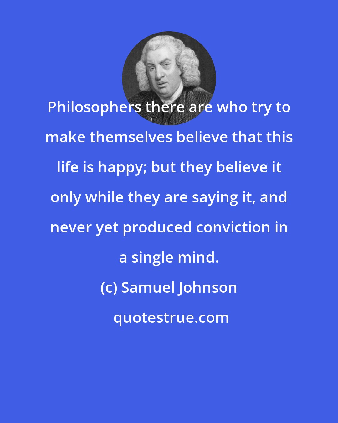 Samuel Johnson: Philosophers there are who try to make themselves believe that this life is happy; but they believe it only while they are saying it, and never yet produced conviction in a single mind.