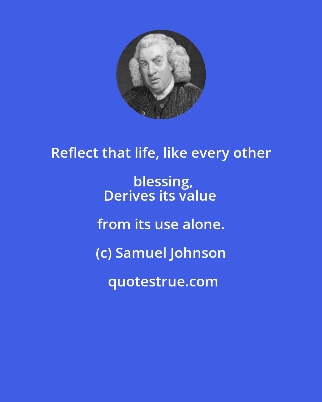 Samuel Johnson: Reflect that life, like every other blessing,
Derives its value from its use alone.