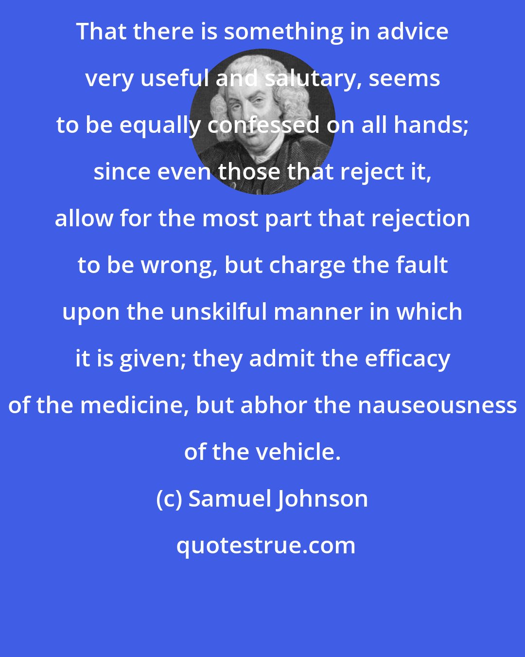 Samuel Johnson: That there is something in advice very useful and salutary, seems to be equally confessed on all hands; since even those that reject it, allow for the most part that rejection to be wrong, but charge the fault upon the unskilful manner in which it is given; they admit the efficacy of the medicine, but abhor the nauseousness of the vehicle.