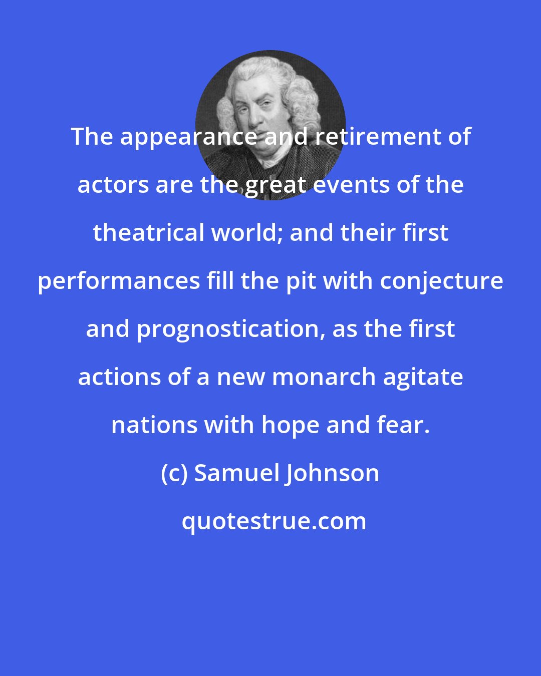 Samuel Johnson: The appearance and retirement of actors are the great events of the theatrical world; and their first performances fill the pit with conjecture and prognostication, as the first actions of a new monarch agitate nations with hope and fear.