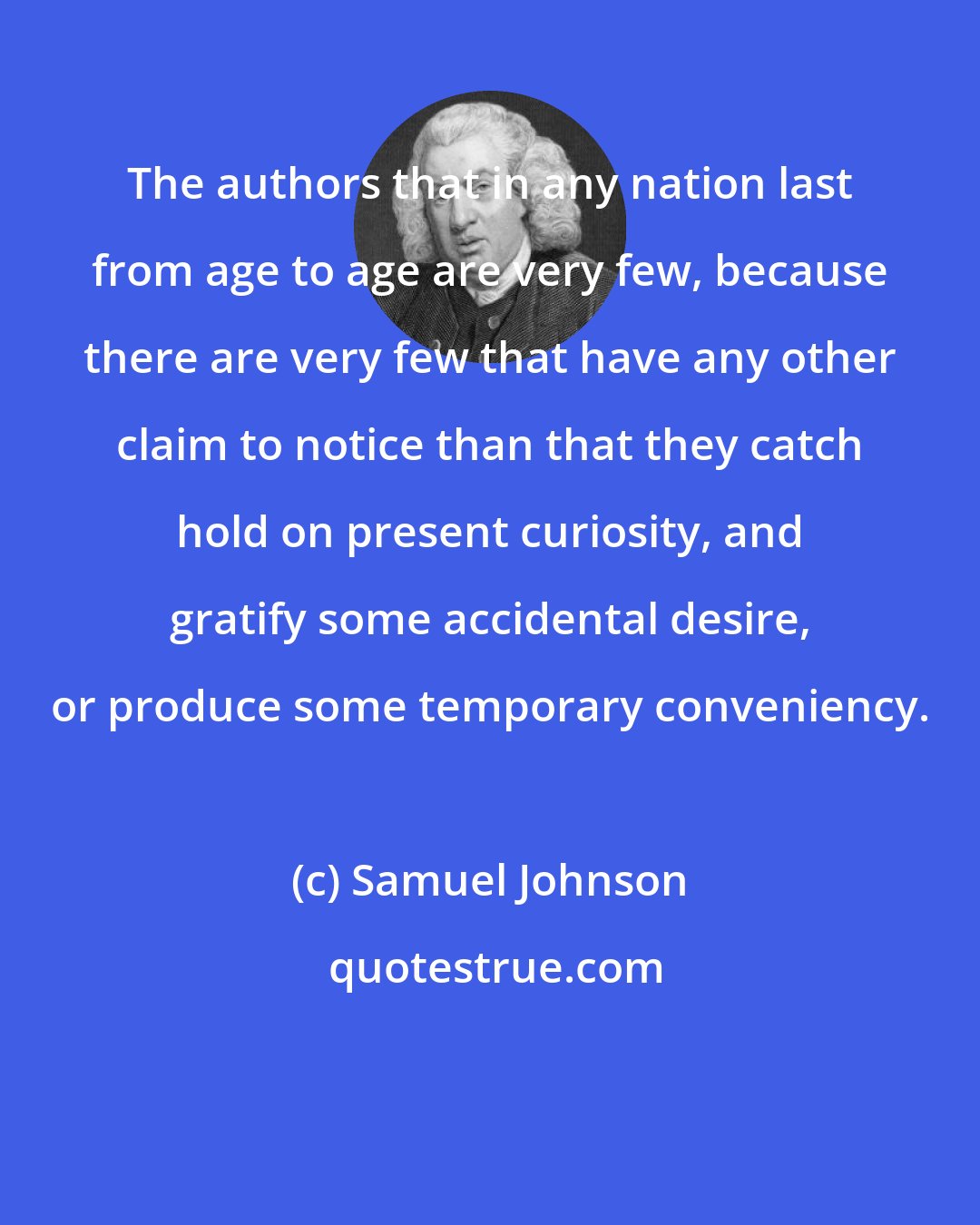 Samuel Johnson: The authors that in any nation last from age to age are very few, because there are very few that have any other claim to notice than that they catch hold on present curiosity, and gratify some accidental desire, or produce some temporary conveniency.