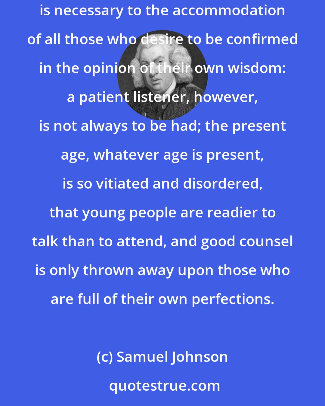 Samuel Johnson: The desire of advising has a very extensive prevalence; and, since advice cannot be given but to those that will hear it, a patient listener is necessary to the accommodation of all those who desire to be confirmed in the opinion of their own wisdom: a patient listener, however, is not always to be had; the present age, whatever age is present, is so vitiated and disordered, that young people are readier to talk than to attend, and good counsel is only thrown away upon those who are full of their own perfections.