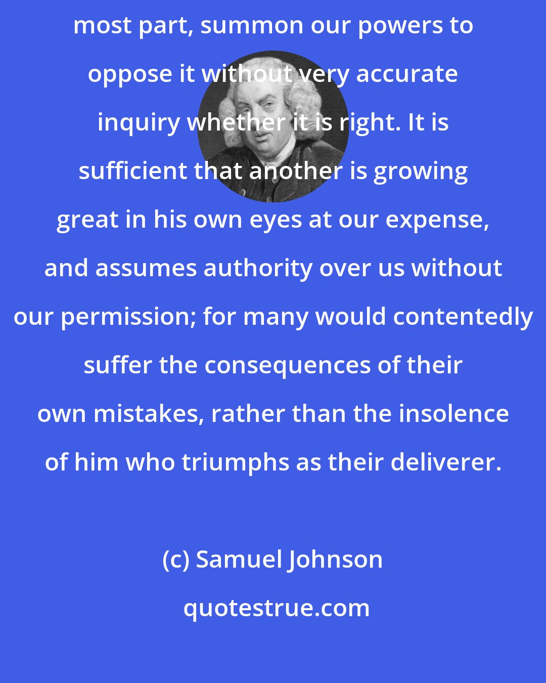 Samuel Johnson: Vanity is so frequently the apparent motive of advice that we, for the most part, summon our powers to oppose it without very accurate inquiry whether it is right. It is sufficient that another is growing great in his own eyes at our expense, and assumes authority over us without our permission; for many would contentedly suffer the consequences of their own mistakes, rather than the insolence of him who triumphs as their deliverer.