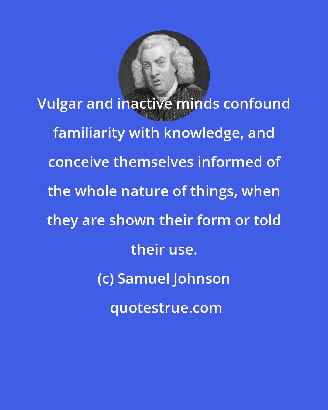 Samuel Johnson: Vulgar and inactive minds confound familiarity with knowledge, and conceive themselves informed of the whole nature of things, when they are shown their form or told their use.