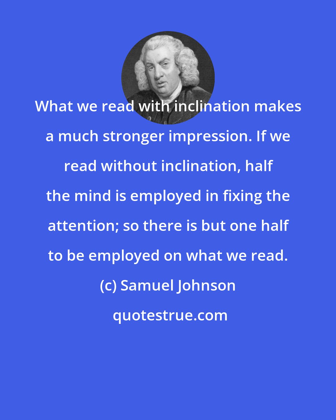 Samuel Johnson: What we read with inclination makes a much stronger impression. If we read without inclination, half the mind is employed in fixing the attention; so there is but one half to be employed on what we read.