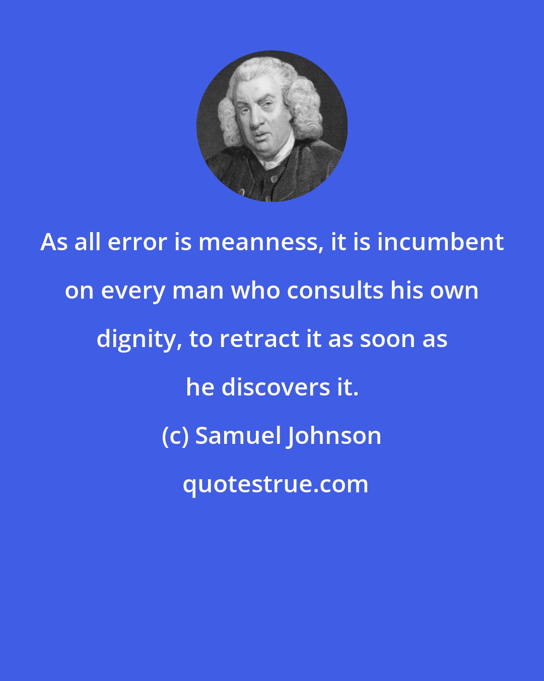 Samuel Johnson: As all error is meanness, it is incumbent on every man who consults his own dignity, to retract it as soon as he discovers it.