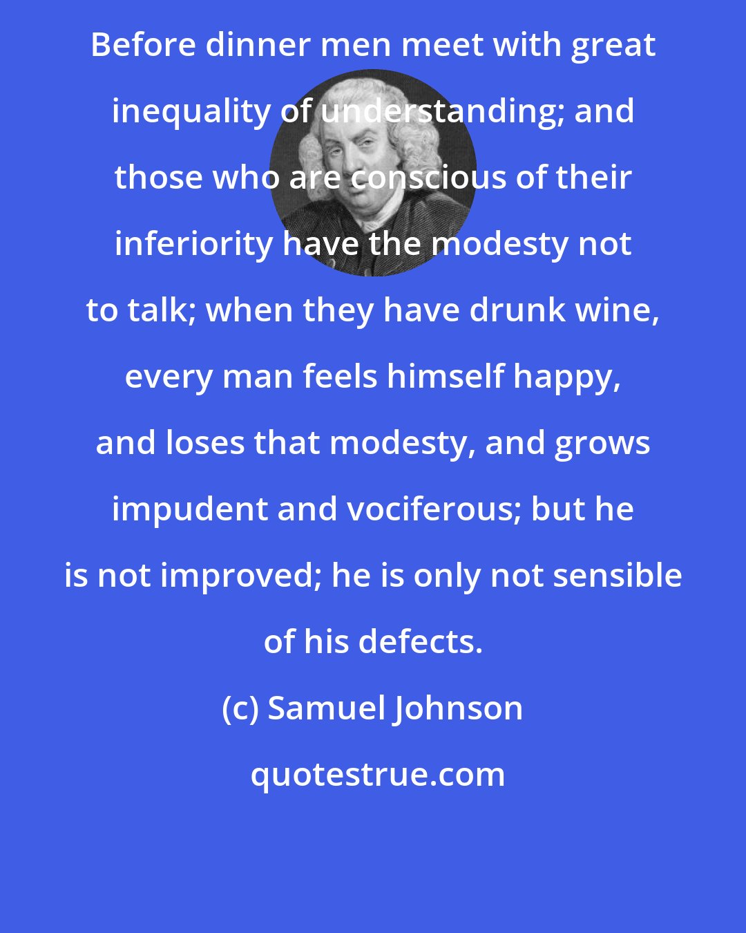 Samuel Johnson: Before dinner men meet with great inequality of understanding; and those who are conscious of their inferiority have the modesty not to talk; when they have drunk wine, every man feels himself happy, and loses that modesty, and grows impudent and vociferous; but he is not improved; he is only not sensible of his defects.