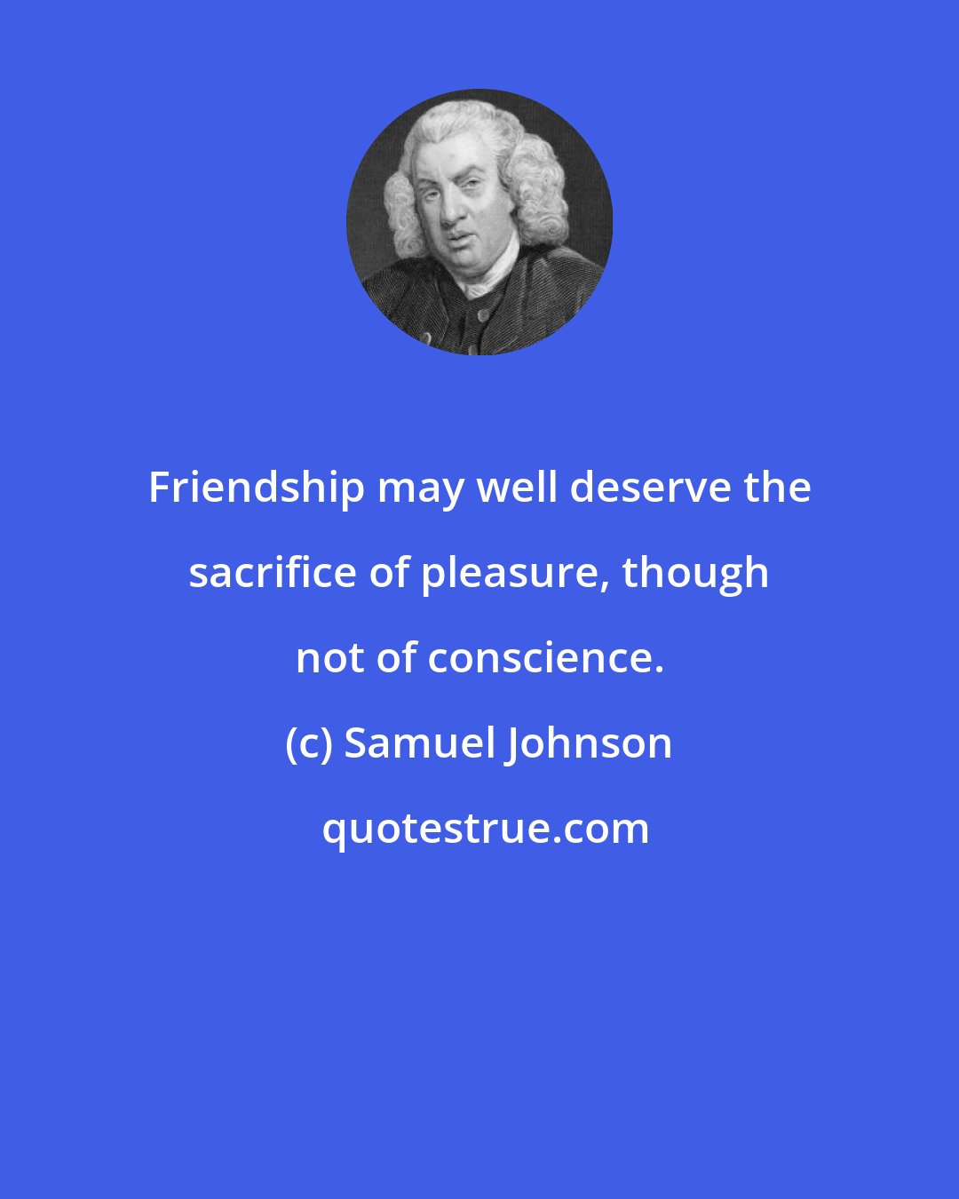 Samuel Johnson: Friendship may well deserve the sacrifice of pleasure, though not of conscience.