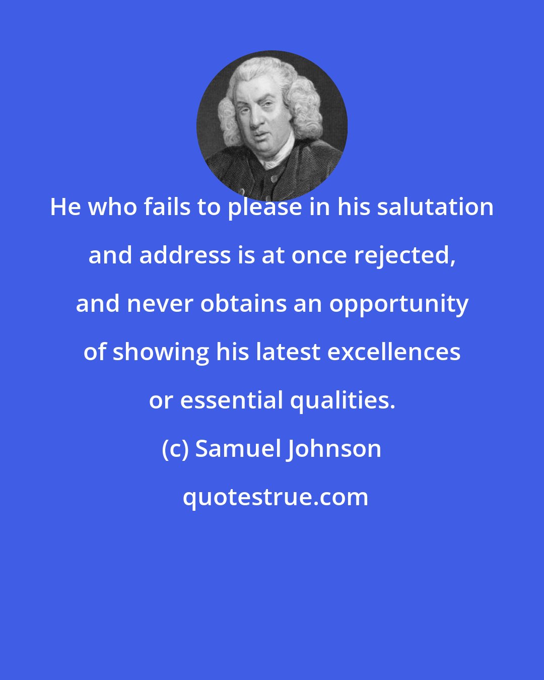 Samuel Johnson: He who fails to please in his salutation and address is at once rejected, and never obtains an opportunity of showing his latest excellences or essential qualities.