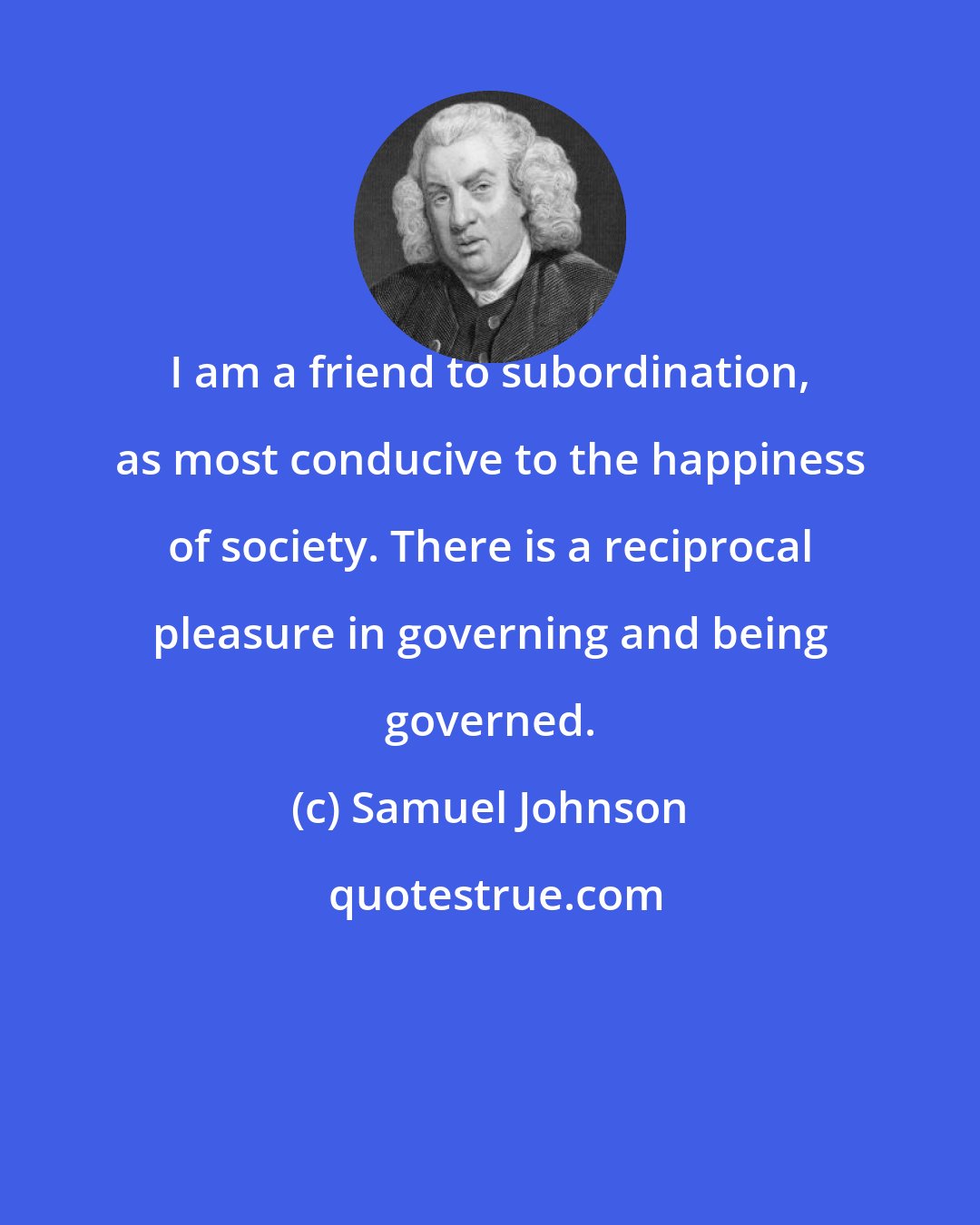 Samuel Johnson: I am a friend to subordination, as most conducive to the happiness of society. There is a reciprocal pleasure in governing and being governed.