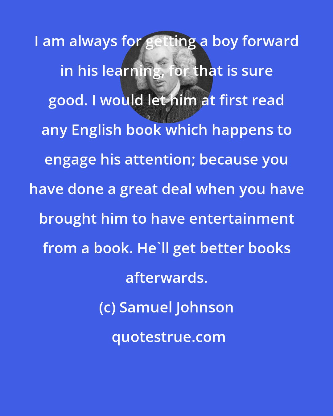 Samuel Johnson: I am always for getting a boy forward in his learning, for that is sure good. I would let him at first read any English book which happens to engage his attention; because you have done a great deal when you have brought him to have entertainment from a book. He'll get better books afterwards.