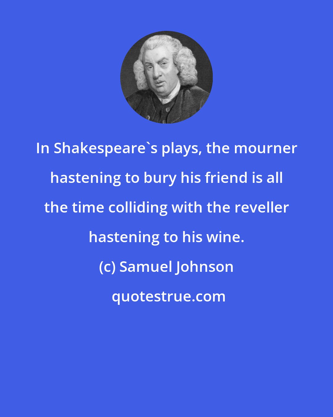 Samuel Johnson: In Shakespeare's plays, the mourner hastening to bury his friend is all the time colliding with the reveller hastening to his wine.