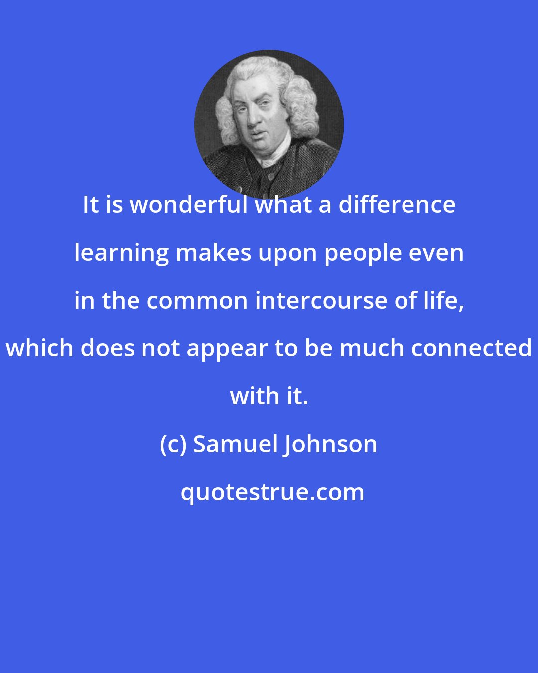 Samuel Johnson: It is wonderful what a difference learning makes upon people even in the common intercourse of life, which does not appear to be much connected with it.