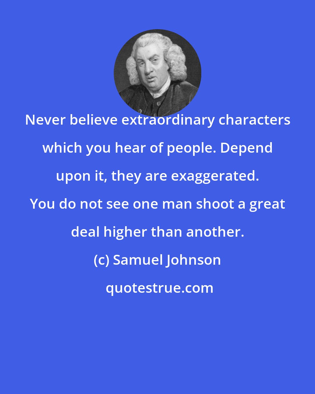 Samuel Johnson: Never believe extraordinary characters which you hear of people. Depend upon it, they are exaggerated. You do not see one man shoot a great deal higher than another.