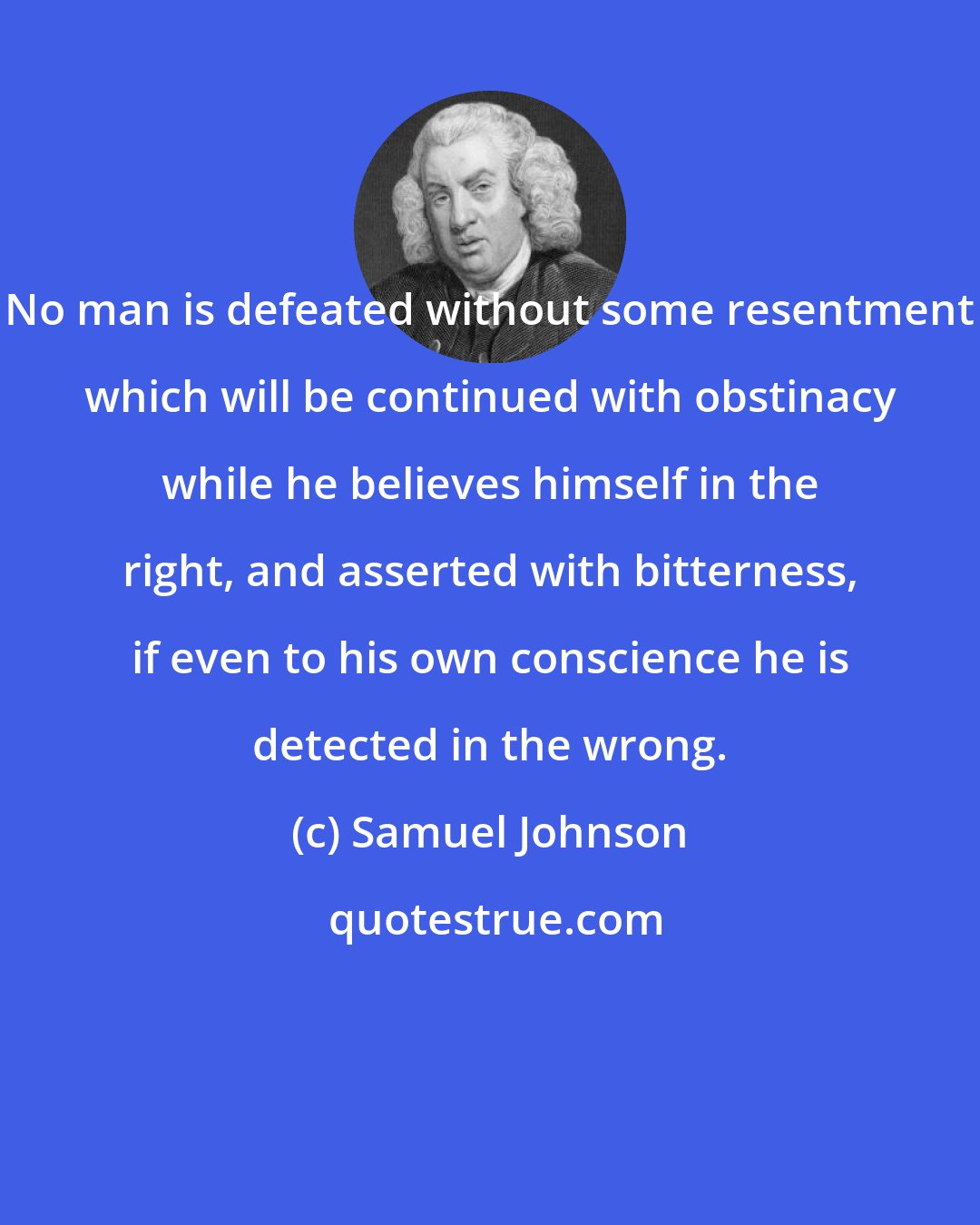 Samuel Johnson: No man is defeated without some resentment which will be continued with obstinacy while he believes himself in the right, and asserted with bitterness, if even to his own conscience he is detected in the wrong.