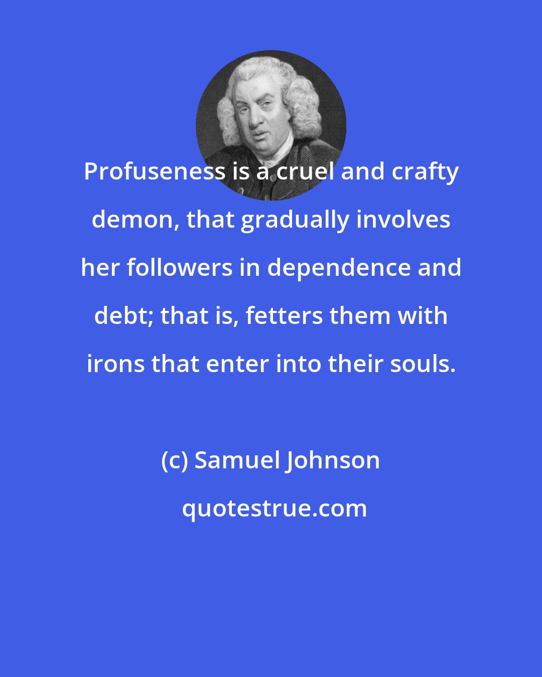 Samuel Johnson: Profuseness is a cruel and crafty demon, that gradually involves her followers in dependence and debt; that is, fetters them with irons that enter into their souls.