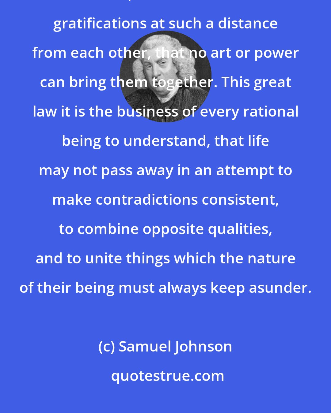 Samuel Johnson: Providence has fixed the limits of human enjoyment by immovable boundaries, and has set different gratifications at such a distance from each other, that no art or power can bring them together. This great law it is the business of every rational being to understand, that life may not pass away in an attempt to make contradictions consistent, to combine opposite qualities, and to unite things which the nature of their being must always keep asunder.