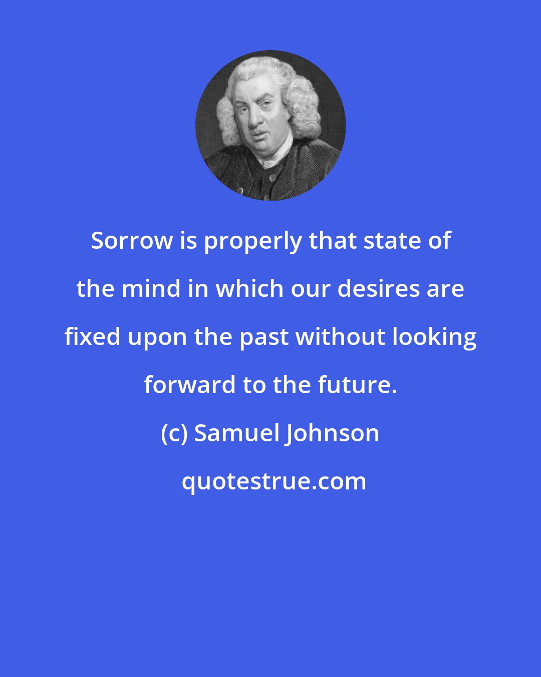 Samuel Johnson: Sorrow is properly that state of the mind in which our desires are fixed upon the past without looking forward to the future.